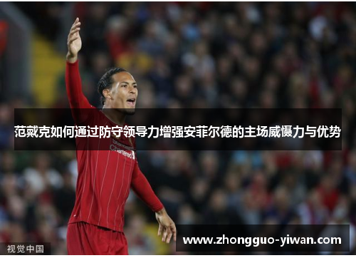 范戴克如何通过防守领导力增强安菲尔德的主场威慑力与优势