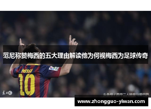 范尼称赞梅西的五大理由解读他为何视梅西为足球传奇