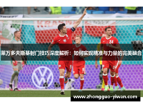 莱万多夫斯基射门技巧深度解析：如何实现精准与力量的完美融合