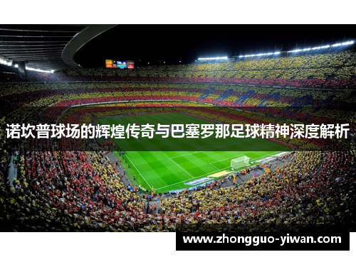 诺坎普球场的辉煌传奇与巴塞罗那足球精神深度解析