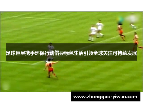 足球巨星携手环保行动倡导绿色生活引领全球关注可持续发展