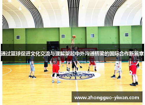 通过篮球促进文化交流与理解架起中外沟通桥梁的国际合作新篇章
