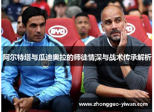 阿尔特塔与瓜迪奥拉的师徒情深与战术传承解析