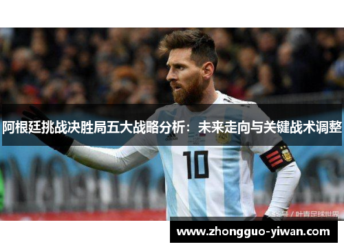 阿根廷挑战决胜局五大战略分析:未来走向与关键战术调整 阿根廷挑战决胜局五大战略分析:未来走向与关键战术调整