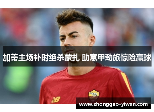 加蒂主场补时绝杀蒙扎 助意甲劲旅惊险赢球 加蒂主场补时绝杀蒙扎 助意甲劲旅惊险赢球