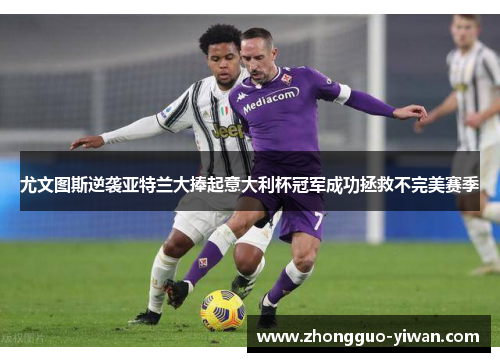 尤文图斯逆袭亚特兰大捧起意大利杯冠军成功拯救不完美赛季 尤文图斯逆袭亚特兰大捧起意大利杯冠军成功拯救不完美赛季
