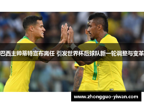 巴西主帅蒂特宣布离任 引发世界杯后球队新一轮调整与变革 巴西主帅蒂特宣布离任 引发世界杯后球队新一轮调整与变革