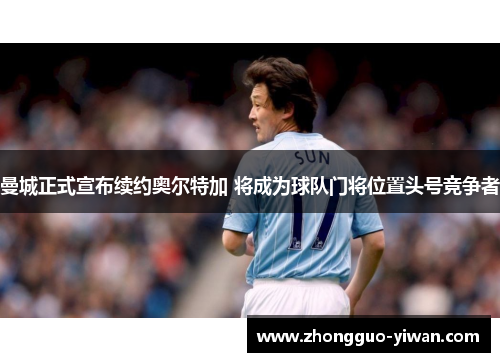 曼城正式宣布续约奥尔特加 将成为球队门将位置头号竞争者 曼城正式宣布续约奥尔特加 将成为球队门将位置头号竞争者
