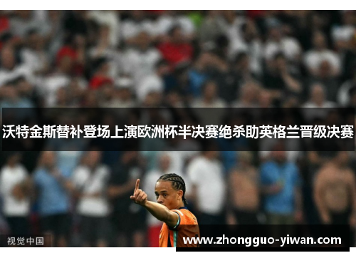 沃特金斯替补登场上演欧洲杯半决赛绝杀助英格兰晋级决赛 沃特金斯替补登场上演欧洲杯半决赛绝杀助英格兰晋级决赛