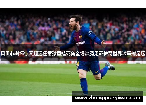 贝贝非洲杯惊天超远任意球直挂死角全场沸腾见证传奇世界波震撼足坛