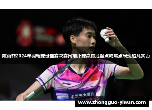 陈雨菲2024年羽毛球世锦赛决赛网前扑球赢得冠军点成焦点展现超凡实力