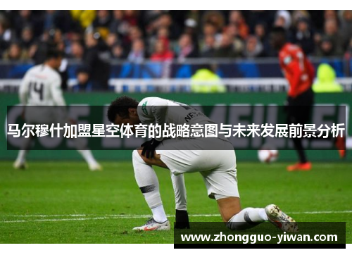马尔穆什加盟星空体育的战略意图与未来发展前景分析