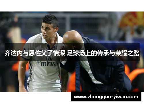 齐达内与恩佐父子情深 足球场上的传承与荣耀之路