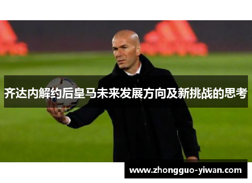 齐达内解约后皇马未来发展方向及新挑战的思考