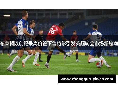 布莱顿以创纪录高价签下鲁特尔引发英超转会市场新热潮 布莱顿以创纪录高价签下鲁特尔引发英超转会市场新热潮