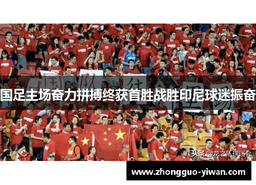 国足主场奋力拼搏终获首胜战胜印尼球迷振奋 国足主场奋力拼搏终获首胜战胜印尼球迷振奋